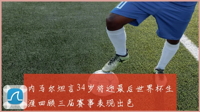 内马尔坦言34岁将迎最后世界杯生涯回顾三届赛事表现出色