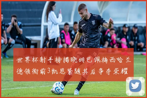 世界杯射手榜揭晓姆巴佩梅西哈兰德领衔前3凯恩紧随其后争夺荣耀