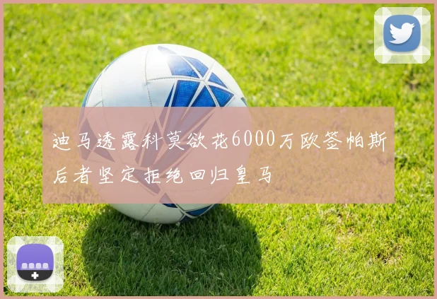 迪马透露科莫欲花6000万欧签帕斯后者坚定拒绝回归皇马