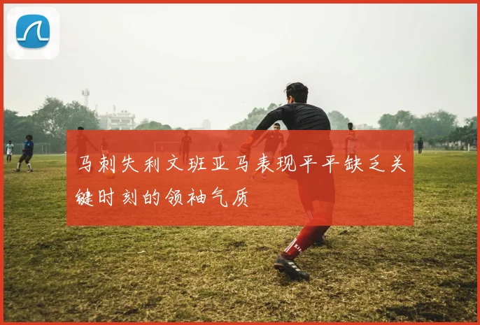 马刺失利文班亚马表现平平缺乏关键时刻的领袖气质