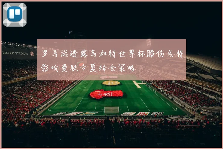 罗马诺透露乌加特世界杯膝伤或将影响曼联今夏转会策略