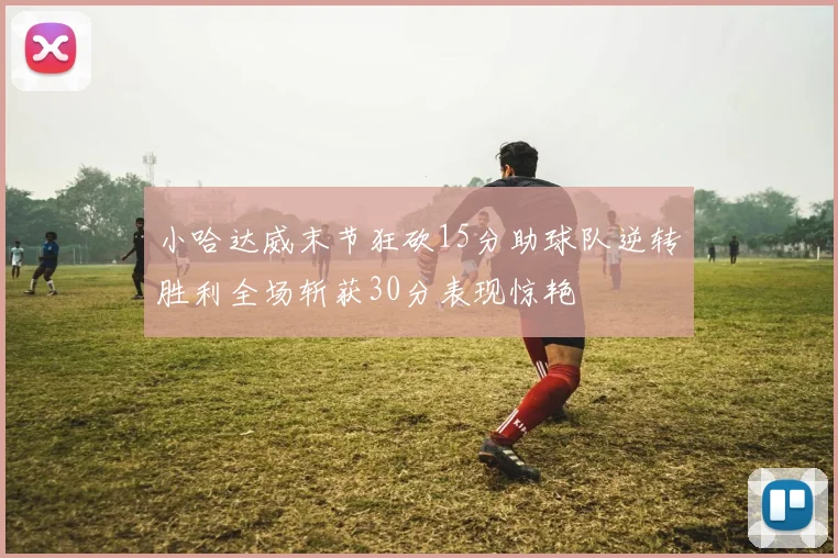 小哈达威末节狂砍15分助球队逆转胜利全场斩获30分表现惊艳