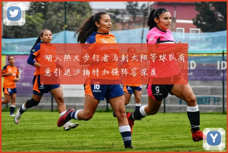 湖人热火步行者马刺太阳等球队有意引进沙梅特加强阵容深度