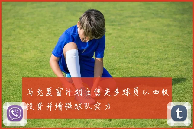 马竞夏窗计划出售更多球员以回收投资并增强球队实力