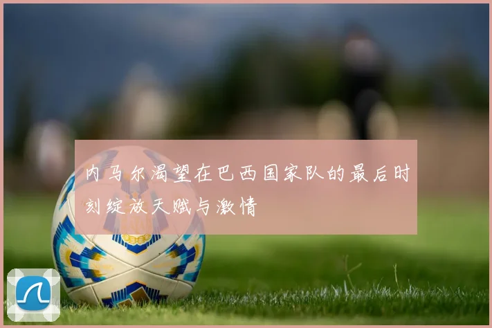 内马尔渴望在巴西国家队的最后时刻绽放天赋与激情