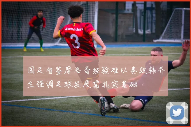 国足借鉴摩洛哥经验难以奏效韩乔生强调足球发展需扎实基础