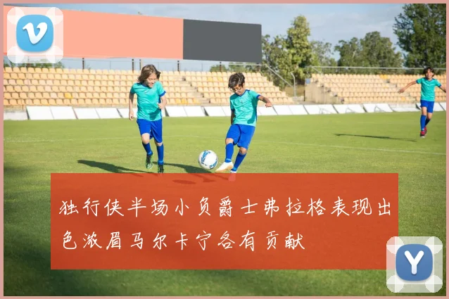 独行侠半场小负爵士弗拉格表现出色浓眉马尔卡宁各有贡献
