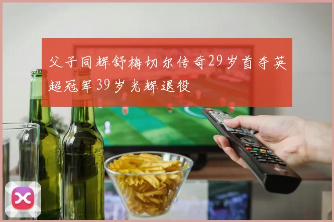 父子同辉舒梅切尔传奇29岁首夺英超冠军39岁光辉退役