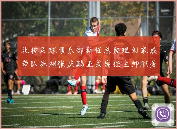 北控足球俱乐部新任总经理刘家成带队亮相张庆鹏正式离任主帅职务