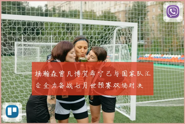 杨瀚森曾凡博贺希宁已与国家队汇合全力备战七月世预赛双场对决