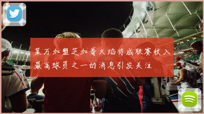 莱万加盟芝加哥火焰将成联赛收入最高球员之一的消息引发关注