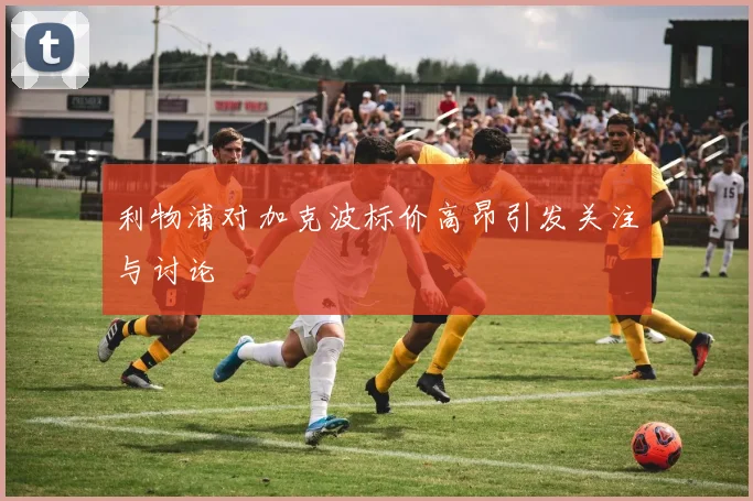 利物浦对加克波标价高昂引发关注与讨论