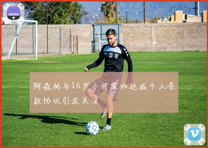 阿森纳与16岁小将蒙加达成个人条款协议引发关注