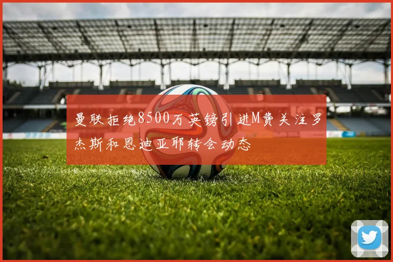 曼联拒绝8500万英镑引进M费关注罗杰斯和恩迪亚耶转会动态